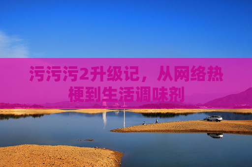 污污污2升级记,从网络热梗到生活调味剂 污污污2升级记,从网络热梗到生活调味剂