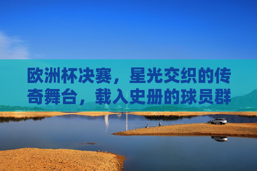 欧洲杯决赛,星光交织的传奇舞台,载入史册的球员群像 欧洲杯决赛,星光交织的传奇舞台,载入史册的球员群像