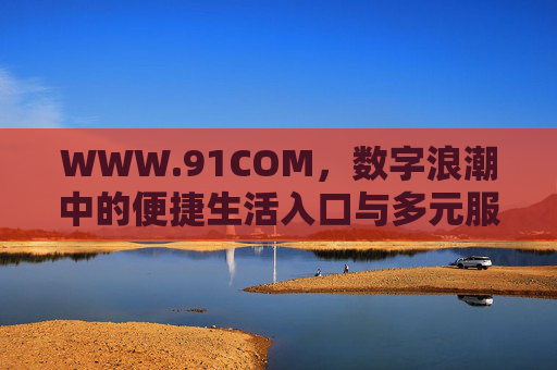 WWW.91COM,数字浪潮中的便捷生活入口与多元服务生态 WWW.91COM,数字浪潮中的便捷生活入口与多元服务生态