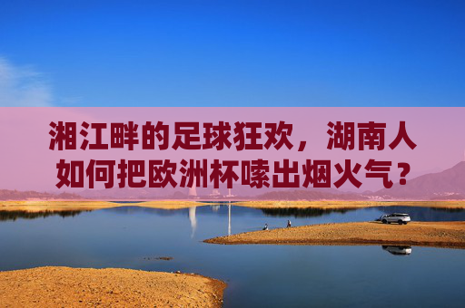 湘江畔的足球狂欢,湖南人如何把欧洲杯嗦出烟火气? 湘江畔的足球狂欢,湖南人如何把欧洲杯嗦出烟火气?