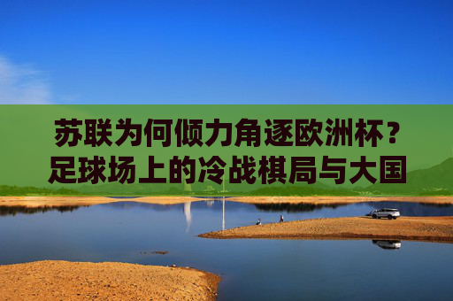 苏联为何倾力角逐欧洲杯?足球场上的冷战棋局与大国雄心 苏联为何倾力角逐欧洲杯?足球场上的冷战棋局与大国雄心