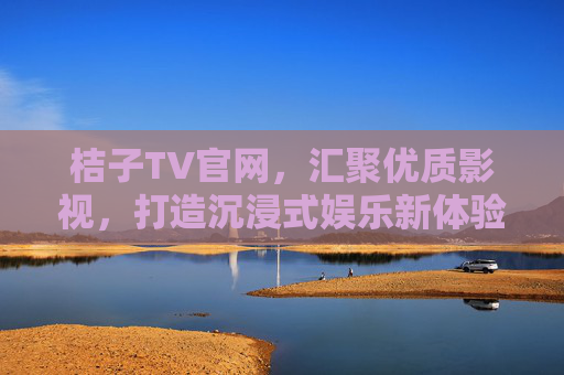 桔子TV官网，汇聚优质影视，打造沉浸式娱乐新体验