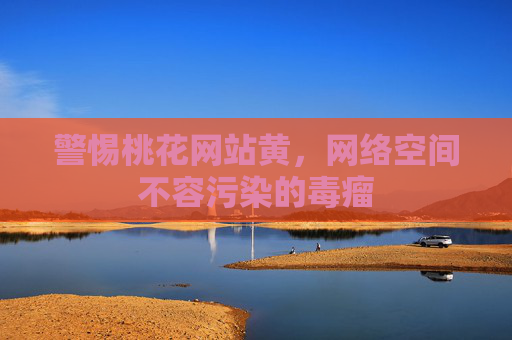 警惕桃花网站黄，网络空间不容污染的毒瘤