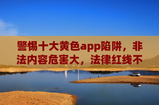 警惕十大黄色app陷阱，非法内容危害大，法律红线不可碰