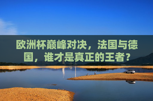 欧洲杯巅峰对决，法国与德国，谁才是真正的王者？