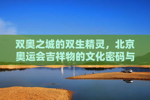 双奥之城的双生精灵,北京奥运会吉祥物的文化密码与时代回响 双奥之城的双生精灵,北京奥运会吉祥物的文化密码与时代回响