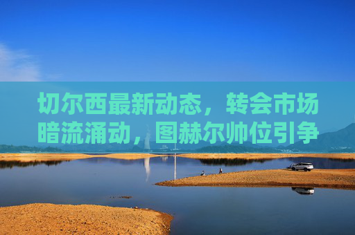 切尔西最新动态，转会市场暗流涌动，图赫尔帅位引争议，蓝军新战略浮出水面