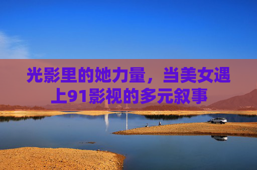 光影里的她力量，当美女遇上91影视的多元叙事