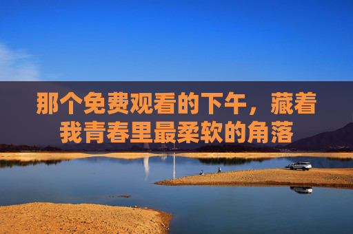 那个免费观看的下午,藏着我青春里最柔软的角落 那个免费观看的下午,藏着我青春里最柔软的角落