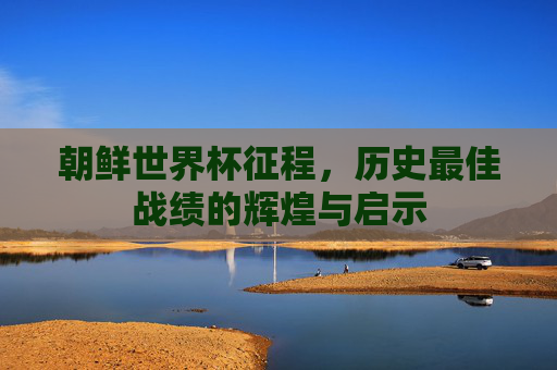 朝鲜世界杯征程，历史最佳战绩的辉煌与启示