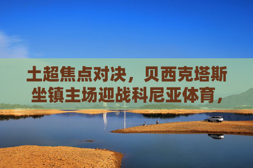 土超焦点对决，贝西克塔斯坐镇主场迎战科尼亚体育，豪门火力能否打破僵局？