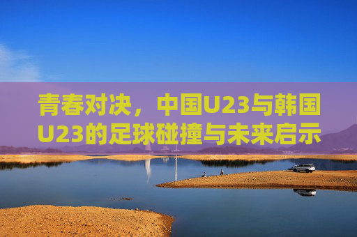 青春对决，中国U23与韩国U23的足球碰撞与未来启示