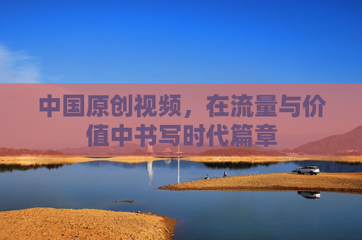 中国原创视频，在流量与价值中书写时代篇章