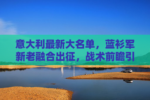 意大利最新大名单，蓝衫军新老融合出征，战术前瞻引关注