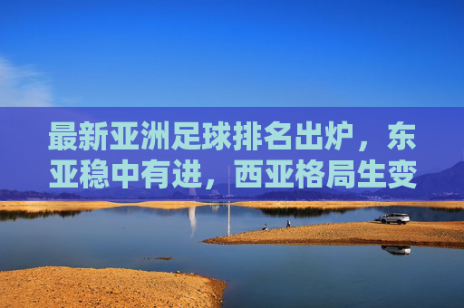 最新亚洲足球排名出炉，东亚稳中有进，西亚格局生变，国足需正视差距