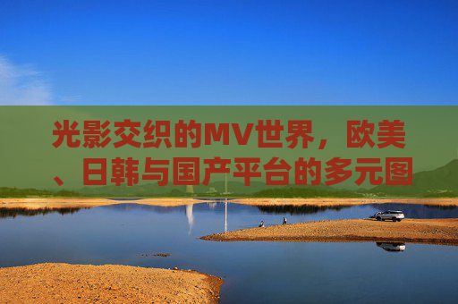 光影交织的MV世界,欧美、日韩与国产平台的多元图景 光影交织的MV世界,欧美、日韩与国产平台的多元图景