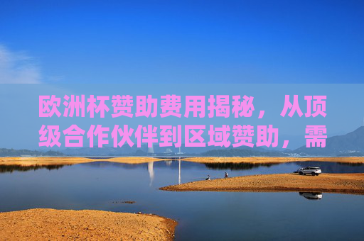 欧洲杯赞助费用揭秘,从顶级合作伙伴到区域赞助,需要多少钱? 欧洲杯赞助费用揭秘,从顶级合作伙伴到区域赞助,需要多少钱?