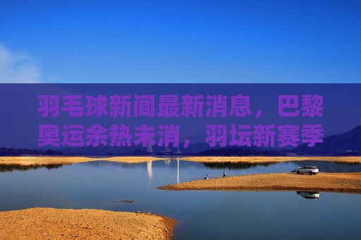 羽毛球新闻最新消息，巴黎奥运余热未消，羽坛新赛季赛事密集，名将动向引关注
