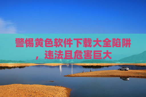 警惕黄色软件下载大全陷阱，违法且危害巨大