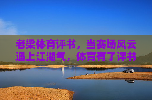 老梁体育评书，当赛场风云遇上江湖气，体育有了评书的魂