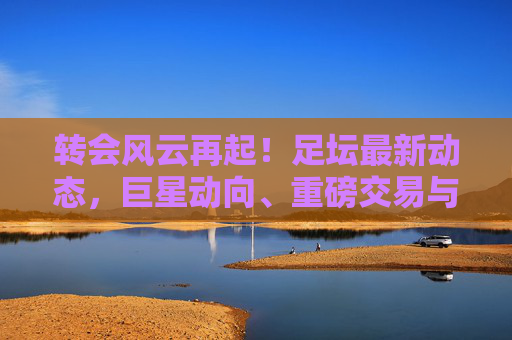 转会风云再起!足坛最新动态,巨星动向、重磅交易与未来猜想 转会风云再起!足坛最新动态,巨星动向、重磅交易与未来猜想
