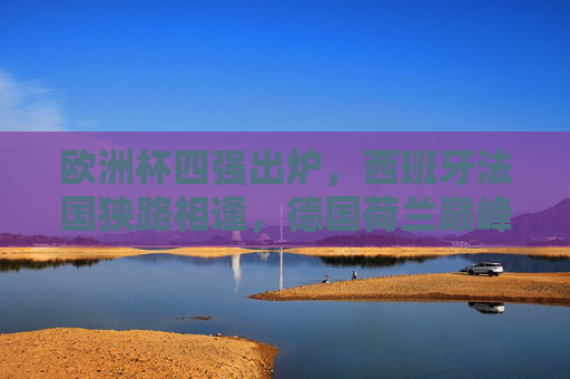 欧洲杯四强出炉，西班牙法国狭路相逢，德国荷兰巅峰对决
