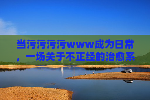 当污污污污www成为日常，一场关于不正经的治愈系狂欢
