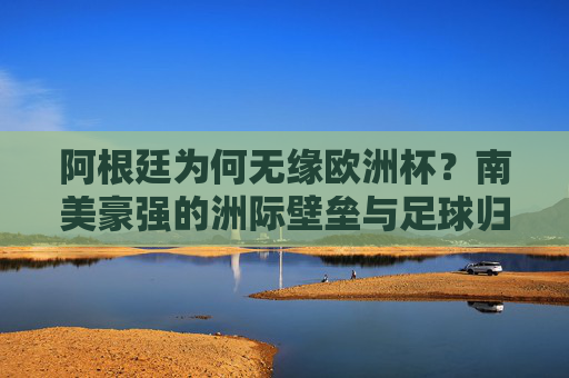 阿根廷为何无缘欧洲杯?南美豪强的洲际壁垒与足球归属 阿根廷为何无缘欧洲杯?南美豪强的洲际壁垒与足球归属