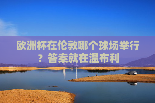 欧洲杯在伦敦哪个球场举行?答案就在温布利 欧洲杯在伦敦哪个球场举行?答案就在温布利