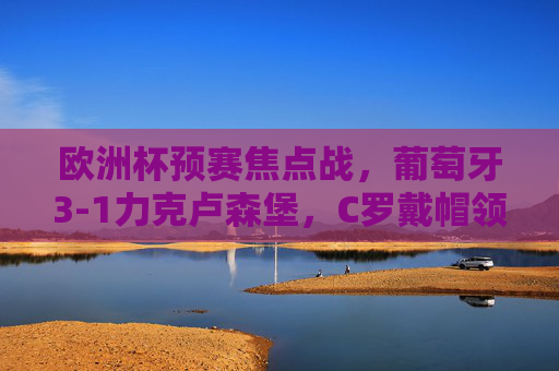 欧洲杯预赛焦点战,葡萄牙3-1力克卢森堡,C罗戴帽领跑射手榜 欧洲杯预赛焦点战,葡萄牙3-1力克卢森堡,C罗戴帽领跑射手榜