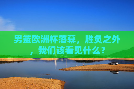 男篮欧洲杯落幕,胜负之外,我们该看见什么? 男篮欧洲杯落幕,胜负之外,我们该看见什么?