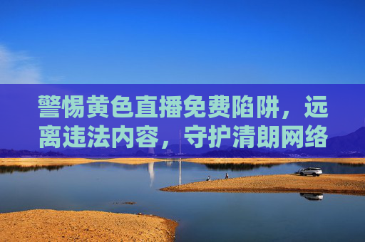警惕黄色直播免费陷阱,远离违法内容,守护清朗网络空间 警惕黄色直播免费陷阱,远离违法内容,守护清朗网络空间