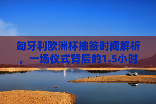 匈牙利欧洲杯抽签时间解析,一场仪式背后的1.5小时期待 匈牙利欧洲杯抽签时间解析,一场仪式背后的1.5小时期待