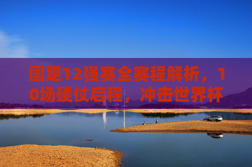 国足12强赛全赛程解析,10场硬仗启程,冲击世界杯梦想再出发 国足12强赛全赛程解析,10场硬仗启程,冲击世界杯梦想再出发