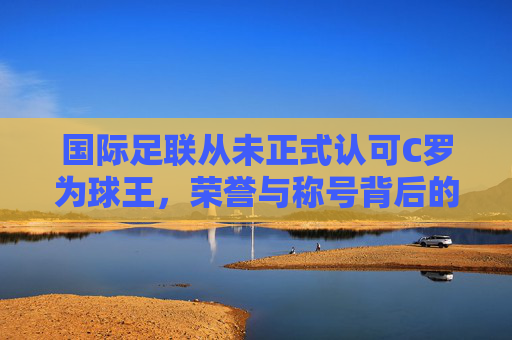 国际足联从未正式认可C罗为球王,荣誉与称号背后的标准争议 国际足联从未正式认可C罗为球王,荣誉与称号背后的标准争议