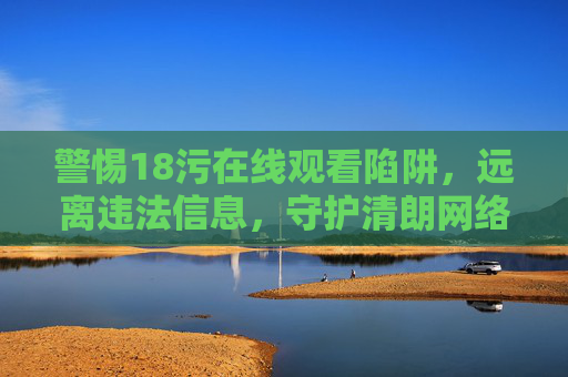 警惕18污在线观看陷阱，远离违法信息，守护清朗网络