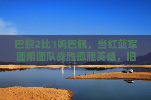 巴黎2比1姆巴佩，当红蓝军团用团队战胜孤胆英雄，旧王与新主的青春对决
