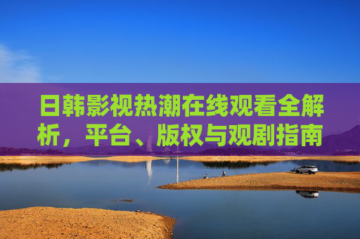 日韩影视热潮在线观看全解析,平台、版权与观剧指南 日韩影视热潮在线观看全解析,平台、版权与观剧指南