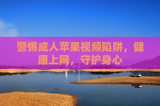 警惕成人苹果视频陷阱，健康上网，守护身心