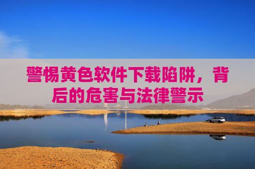 警惕黄色软件下载陷阱，背后的危害与法律警示