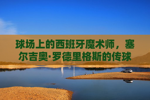 球场上的西班牙魔术师,塞尔吉奥·罗德里格斯的传球艺术与传奇生涯 球场上的西班牙魔术师,塞尔吉奥·罗德里格斯的传球艺术与传奇生涯