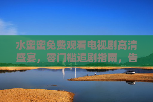 水蜜蜜免费观看电视剧高清盛宴,零门槛追剧指南,告别卡顿与会员烦恼 水蜜蜜免费观看电视剧高清盛宴,零门槛追剧指南,告别卡顿与会员烦恼