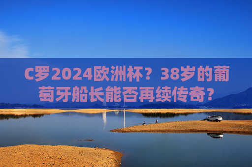 C罗2024欧洲杯？38岁的葡萄牙船长能否再续传奇？