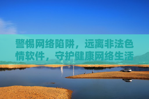 警惕网络陷阱,远离非法色情软件,守护健康网络生活 警惕网络陷阱,远离非法色情软件,守护健康网络生活