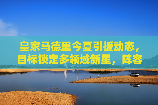皇家马德里今夏引援动态,目标锁定多领域新星,阵容升级蓄势待发 皇家马德里今夏引援动态,目标锁定多领域新星,阵容升级蓄势待发