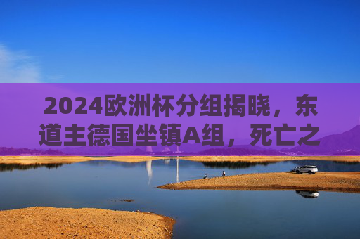 2024欧洲杯分组揭晓,东道主德国坐镇A组,死亡之组悬念丛生 2024欧洲杯分组揭晓,东道主德国坐镇A组,死亡之组悬念丛生