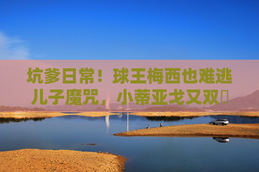 坑爹日常!球王梅西也难逃儿子魔咒,小蒂亚戈又双叒叕添乱? 坑爹日常!球王梅西也难逃儿子魔咒,小蒂亚戈又双叒叕添乱?