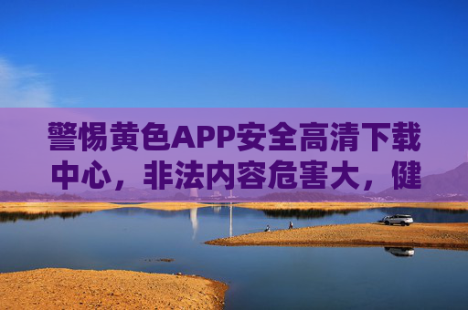 警惕黄色APP安全高清下载中心,非法内容危害大,健康上网记心间 警惕黄色APP安全高清下载中心,非法内容危害大,健康上网记心间