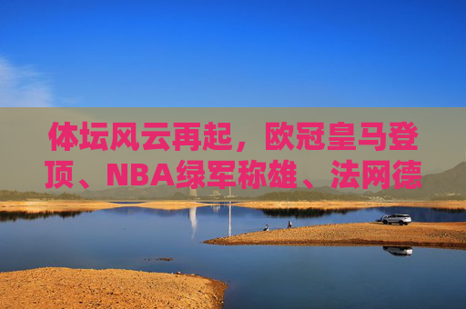 体坛风云再起,欧冠皇马登顶、NBA绿军称雄、法网德约续写传奇 体坛风云再起,欧冠皇马登顶、NBA绿军称雄、法网德约续写传奇