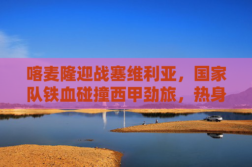 喀麦隆迎战塞维利亚，国家队铁血碰撞西甲劲旅，热身赛看点前瞻